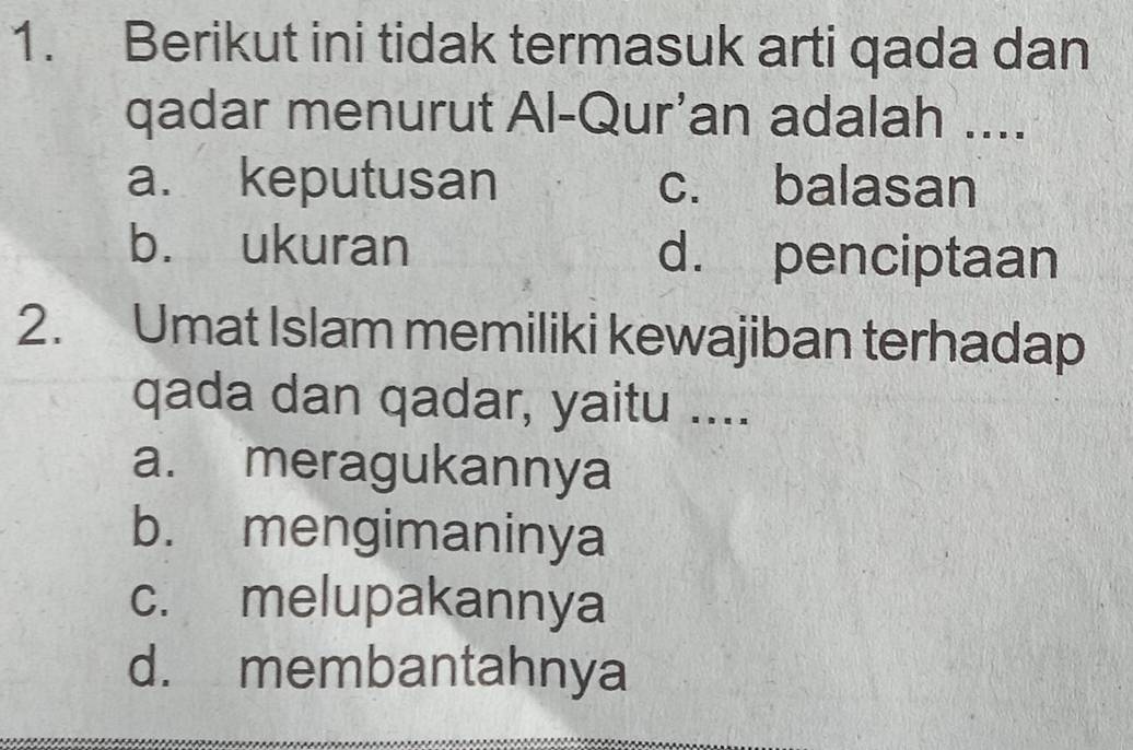 Berikut ini tidak termasuk arti qada dan
qadar menurut Al-Qur’an adalah ....
a. keputusan c. balasan
b. ukuran d. penciptaan
2. Umat Islam memiliki kewajiban terhadap
qada dan qadar, yaitu ....
a. meragukannya
b. mengimaninya
c. melupakannya
d. membantahnya