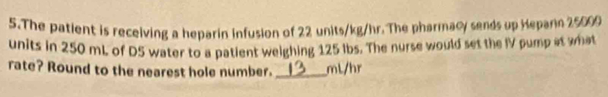 The patient is receiving a heparin infusion of 22 units/kg/hr. The pharmacy sends up Heparn 25000
units in 250 mL of D5 water to a patient weighing 125 ibs. The nurse would set the IV pump at what 
rate? Round to the nearest hole number. _ mL/hr