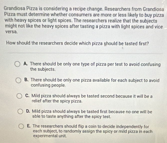 Grandiosa Pizza is considering a recipe change. Researchers from Grandiosa
Pizza must determine whether consumers are more or less likely to buy pizza
with heavy spices or light spices. The researchers realize that the subjects
might not like the heavy spices after tasting a pizza with light spices and vice
versa.
How should the researchers decide which pizza should be tasted first?
A. There should be only one type of pizza per test to avoid confusing
the subjects.
B. There should be only one pizza available for each subject to avoid
confusing people.
C. Mild pizza should always be tasted second because it will be a
relief after the spicy pizza.
D. Mild pizza should always be tasted first because no one will be
able to taste anything after the spicy test.
E. The researchers should flip a coin to decide independently for
each subject, to randomly assign the spicy or mild pizza in each
experimental unit.