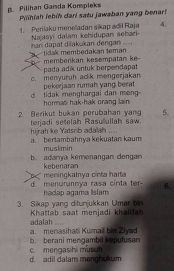 Pilihan Ganda Kompleks
Pilihlah lebih dari satu jawaban yang benar!
1. Perilaku meneladan sikap adil Raja 4.
Najasyi dalam kehidupan sehari-
hari dapat dilakukan dengan ....
tidak membedakan teman
b memberikan kesempatan ke
pada adik untuk berpendapat
c. menyuruh adik mengerjakan
pekerjaan rumah yang berat
d. tidak menghargai dan meng-
hormati hak-hak orang lain
2. Berikut bukan perubahan yang 5.
terjadi setelah Rasulullah saw.
hijrah ke Yatsrib adalah ....
a. bertambahnya kekuatan kaum
muslimin
b. adanya kemenangan dengan
kebenaran
meningkatnya cinta harta
d. menurunnya rasa cinta ter- 6.
hadap agama Islam
3. Sikap yang ditunjukkan Umar bin
Khattab saat menjadi khalifah
adalah ....
a. menasihati Kumail bin Ziyad
b. berani mengambil keputusan
c. mengasihi musuh
d. adil dalam menghukum