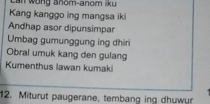 Lan wong anom-anom iku 
Kang kanggo ing mangsa iki 
Andhap asor dipunsimpar 
Umbag gumunggung ing dhiri 
Obral umuk kang den gulang 
Kumenthus lawan kumaki 
12. Miturut paugerane, tembang ing dhuwur