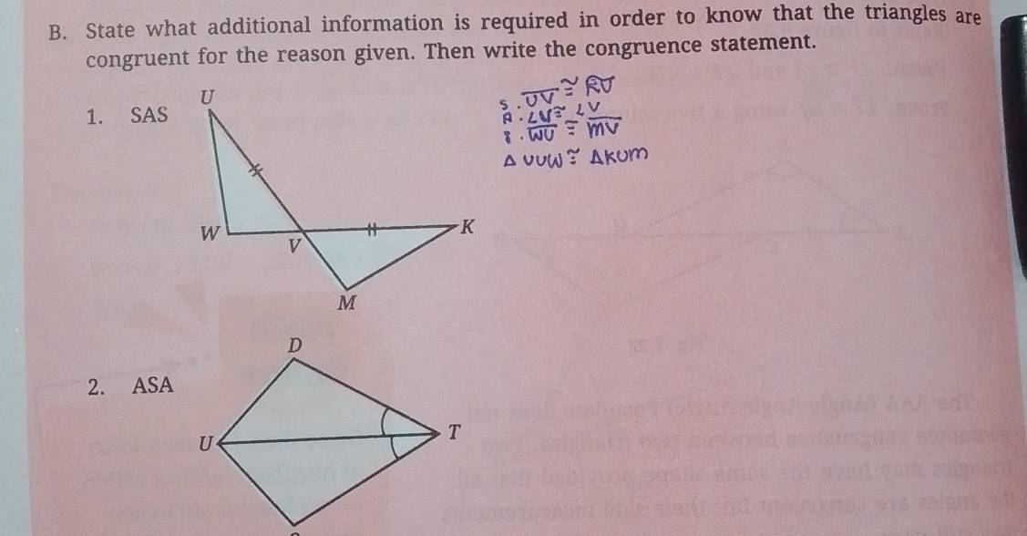 State what additional information is required in order to know that the triangles are 
congruent for the reason given. Then write the congruence statement. 
1. SAS 
2. ASA