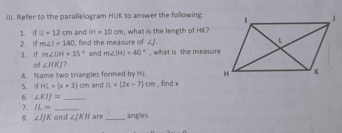 Refer to the parallelogram HIJK to answer the following: 
1. If IJ=12cm and IH=10cm , what is the length of HK? 
2. If m∠ I=140 , find the measure of ∠J. 
3. If m∠ IJH=35° and m∠ IHJ=40° , what is the measure 
of ∠ HKJ ? 
4. Name two triangles formed by HJ. 
5、 If HL=(x+3)cm and JL=(2x-7)cm , find x
6. ∠ KIJ= _ 
7. IL= _ 
8. ∠ IJK and ∠ JKH are_ angles.