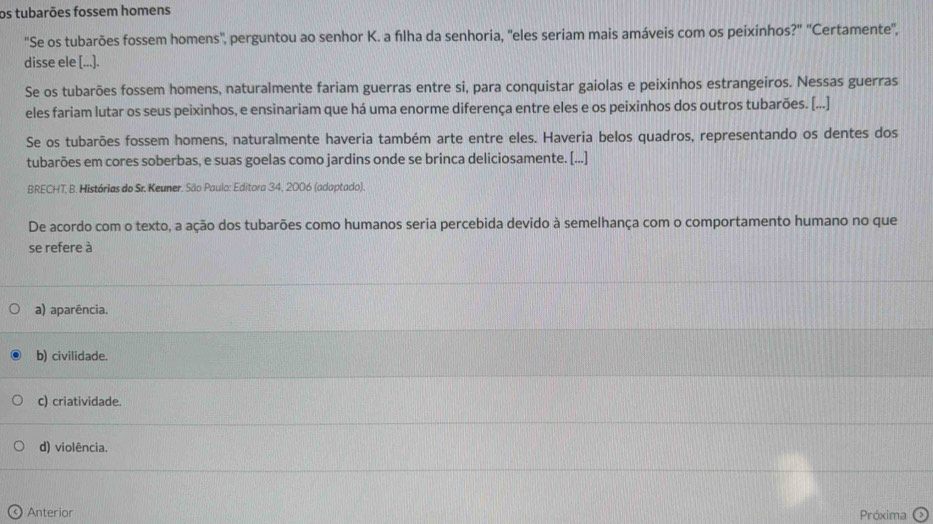 os tubarões fossem homens
"Se os tubarões fossem homens'', perguntou ao senhor K. a fılha da senhoria, ''eles seriam mais amáveis com os peixinhos?'' ''Certamente'',
disse ele [...].
Se os tubarões fossem homens, naturalmente fariam guerras entre si, para conquistar gaiolas e peixinhos estrangeiros. Nessas guerras
eles fariam lutar os seus peixinhos, e ensinariam que há uma enorme diferença entre eles e os peixinhos dos outros tubarões. [...]
Se os tubarões fossem homens, naturalmente haveria também arte entre eles. Haveria belos quadros, representando os dentes dos
tubarões em cores soberbas, e suas goelas como jardins onde se brinca deliciosamente. [...]
BRECHT, B. Histórias do Sr. Keuner. São Paulo: Editora 34, 2006 (adaptado).
De acordo com o texto, a ação dos tubarões como humanos seria percebida devido à semelhança com o comportamento humano no que
se refere à
a) aparência.
b) civilidade.
c) criatividade.
d) violência.
Anterior Próxima