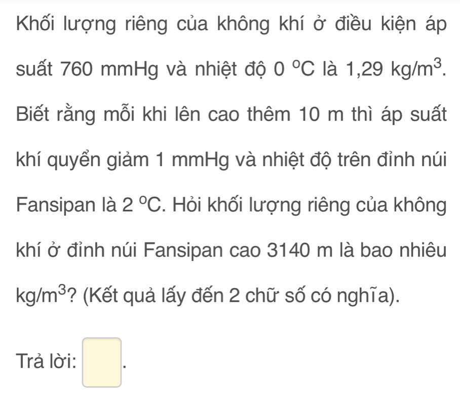 Khối lượng riêng của không khí ở điều kiện áp 
suất 760 mmHg và nhiệt độ 0°C là 1,29kg/m^3. 
Biết rằng mỗi khi lên cao thêm 10 m thì áp suất 
khí quyển giảm 1 mmHg và nhiệt độ trên đỉnh núi 
Fansipan là 2°C. Hỏi khối lượng riêng của không 
khí ở đỉnh núi Fansipan cao 3140 m là bao nhiêu
kg/m^3 ? (Kết quả lấy đến 2 chữ số có nghĩa). 
Trả lời: □ .