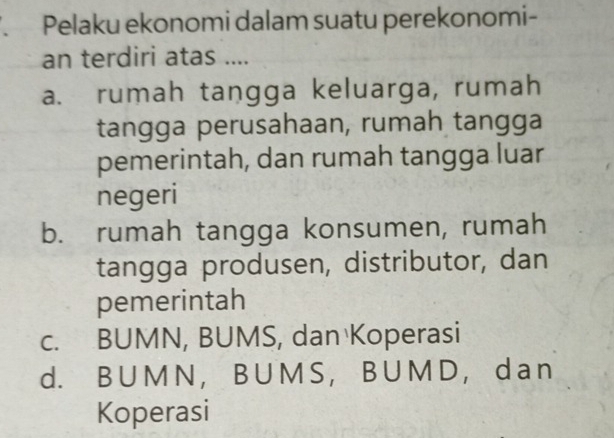 Pelaku ekonomi dalam suatu perekonomi-
an terdiri atas ....
a. rumah tangga keluarga, rumah
tangga perusahaan, rumah tangga
pemerintah, dan rumah tangga luar
negeri
b. rumah tangga konsumen, rumah
tangga produsen, distributor, dan
pemerintah
c. BUMN, BUMS, dan Koperasi
d. B U M N ， B U M S ， B U M D ， d a n
Koperasi