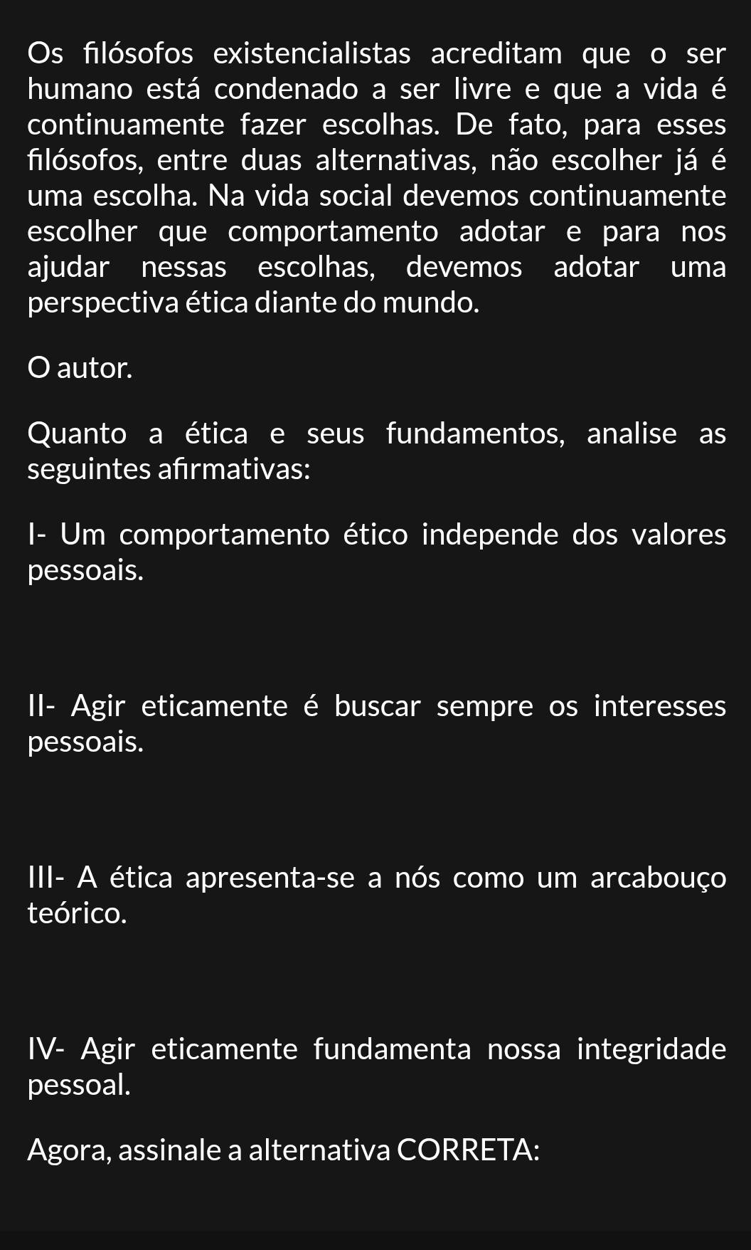 Os filósofos existencialistas acreditam que o ser 
humano está condenado a ser livre e que a vida é 
continuamente fazer escolhas. De fato, para esses 
filósofos, entre duas alternativas, não escolher já é 
uma escolha. Na vida social devemos continuamente 
escolher que comportamento adotar e para nos 
ajudar nessas escolhas, devemos adotar uma 
perspectiva ética diante do mundo. 
O autor. 
Quanto a ética e seus fundamentos, analise as 
seguintes afrmativas: 
I- Um comportamento ético independe dos valores 
pessoais. 
II- Agir eticamente é buscar sempre os interesses 
pessoais. 
III- A ética apresenta-se a nós como um arcabouço 
teórico. 
IV- Agir eticamente fundamenta nossa integridade 
pessoal. 
Agora, assinale a alternativa CORRETA: