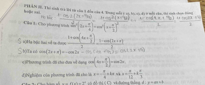 PHÀN II. Thí sinh trã lời từ câu 1 đến câu 4. Trong mỗi ý a), b), c), d) ở mỗi câu, thí sinh chọn đúng 
hoặc sai. 
Câu 1: Cho phương trình sin^2(2x+ π /4 )=cos^2(x+ π /2 )^2
a)Hạ bậc hai vế ta được frac 1+cos (4x+ π /2 )2= (1-cos (2x+π ))/2 
b)Ta có cos (2x+π )=-cos 2x
c)Phương trình đã cho đưa về dạng cos (4x+ π /2 )=cos 2x. 
d)Nghiệm của phương trình đã cho là x=- π /4 +kπ và x= π /12 +k π /3 
ao hàm số y=f(x)=2^x có đồ thị ( C) và đường thằng đ : y=ax+b