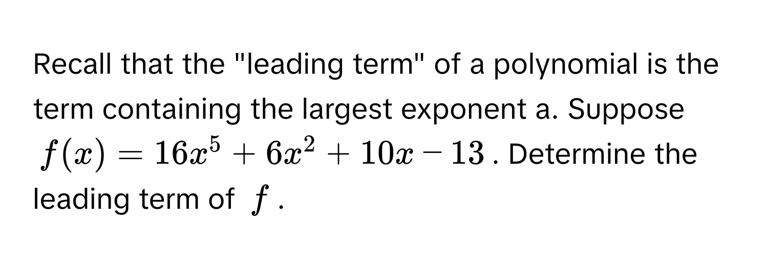 Recall that the "leading term" of a polynomial is the term containing the largest exponent a. Suppose  
$f(x) = 16x^5 + 6x^2 + 10x - 13$. Determine the leading term of $f$.