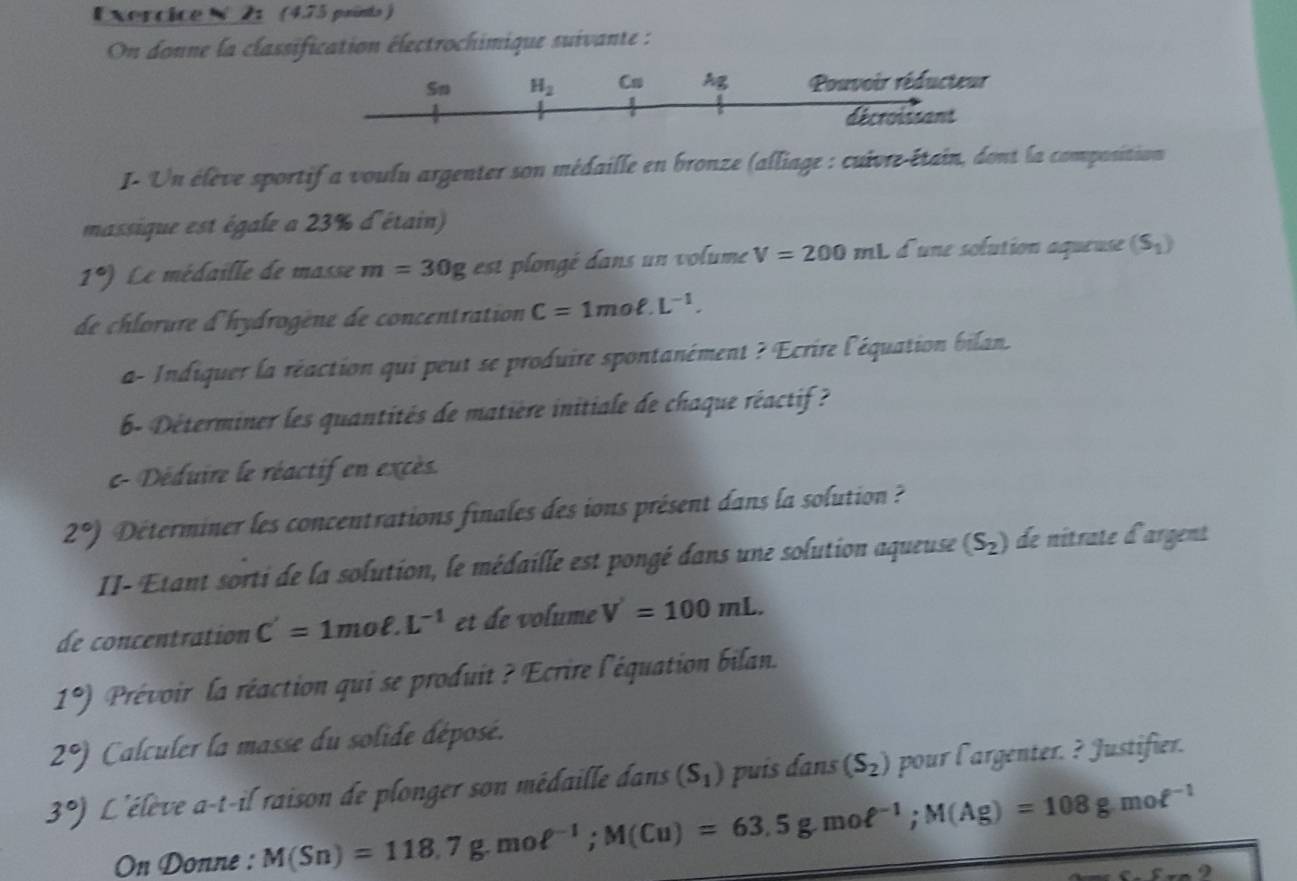 2 (4.75 paints )
On donne la classification électrochimique suivante :
I- Un élève sportif a voulu argenter son médaille en bronze (alliage : cuivre-étain, dont la composition
massique est égale a 23% d'étain)
1°) Le médaille de masse m=30g est plongé dans un volume V=200mL d'une solution aqueuse (S_1)
de chlorure d'hydrogène de concentration C=1moell .L^(-1).
a- Indiquer la réaction qui peut se produire spontanément ? Ecrire l'équation bilan.
b- Déterminer les quantités de matière initiale de chaque réactif ?
c- Déduire le réactif en excès.
2°) Déterminer les concentrations finales des ions présent dans la solution ?
II- Etant sorti de la solution, le médaille est pongé dans une solution aqueuse (S_2) de nitrate d'argent
de concentration C'=1moell .L^(-1) et de volume V'=100mL.
1°) Prévoir la réaction qui se produit ? Ecrire l'équation bilan.
2°) Calculer la masse du solide déposé.
3°) L'élève a-t-il raison de plonger son médaille dans (S_1) puís dans (S_2) pour l'argenter. ? Justifier.
On Donne : M(Sn)=118.7g.mol^(-1);M(Cu)=63.5g.moell^(-1);M(Ag)=108g.moell^(-1)
2