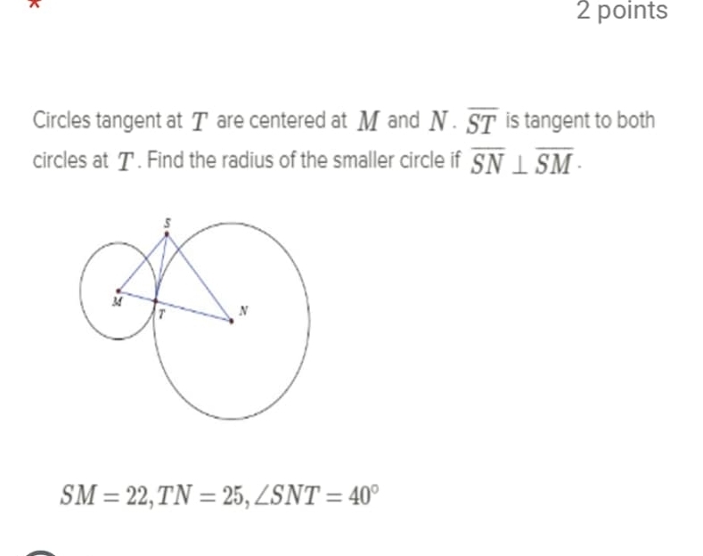 Circles tangent at T are centered at M and N· overline ST is tangent to both 
circles at T. Find the radius of the smaller circle if overline SN⊥ overline SM ·
SM=22, TN=25, ∠ SNT=40°