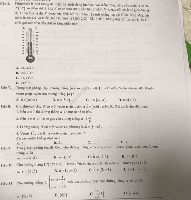 Fahrenheit là một thang đo nhiệt độ nhiệt động lực học, với điểm đóng băng của nước là 32 độ
F(^circ F) và điểm sôi là 212°F (ở áp suất khí quyền tiêu chuẩn). Việc quy đổi nhiệt độ giữa đơn vị
độ C và đơn vị độ F được xác định bởi hai điểm trên mặt phẳng toạ độ: Điểm đóng băng của
nước là (0;32) và Điểm sôi của nước là (100;212). Khi 100°F tương ứng với bao nhiêu độ C  
(Kết quả làm tròn đến chữ số hàng phần trăm)
C° F
A. 23,56°C.
B. 122,4°C.
C. 37,78°C.
D. 212°C.
Câu 7. Trong mặt phẳng Oxy , đường thẳng (d): ax+by+c=0,(a^2+b^2!= 0). Vectơ nào sau đây là một
vectơ pháp tuyển của đường thẳng (d)?
A. overline n=(a;-b). B. overline n=(b;a). C. overline n=(b;-a). D. overline n=(a;b).
Câu 8. Cho đường thẳng ư có một vectơ pháp tuyển là overline n=(a;b),a,b∈ R. Xét các khẳng định sau:
1. Nếu b=0 thì đường thẳng d khōng có hệ số góc.
2. Nếu b!= 0 thì hệ số góc của đường thẳng ở là  a/b .
3. Đường thẳng đ có một vectơ chi phương là overline u=(b;-a).
4. Vecto koverline n,k∈ R là vectơ pháp tuyến của đ .
Có bao nhiêu khẳng định sai?
A. 3 . B. 2 . C. 1 . D. 4 .
Câu 9. Trong mặt phẳng tọa độ Oxy, cho đường thắng d:x-2y+3=0. Vectơ pháp tuyến của đường
thẳng d là
A. overline n=(1;-2) B. overline n=(2;1) C. overline n=(-2;3) D. overline n=(1;3)
Câu 10. Cho đường thẳng (d): 3x+2y-10=0. Véc tơ nào sau đây là véctơ chỉ phương của (ơ)?
A. overline u=(3:2). B. vector u=(3;-2). C. overline u=(2;-3). D. overline u=(-2;-3).
Câu 11. Cho đường thẳng Delta :beginarrayl x=5- 1/2 t y=-3+3tendarray. một vectơ pháp tuyển của đường thẳng A có tọa độ
A. (5;-3). B. (6;1). C. ( 1/2 ;3). D. (-5;3).