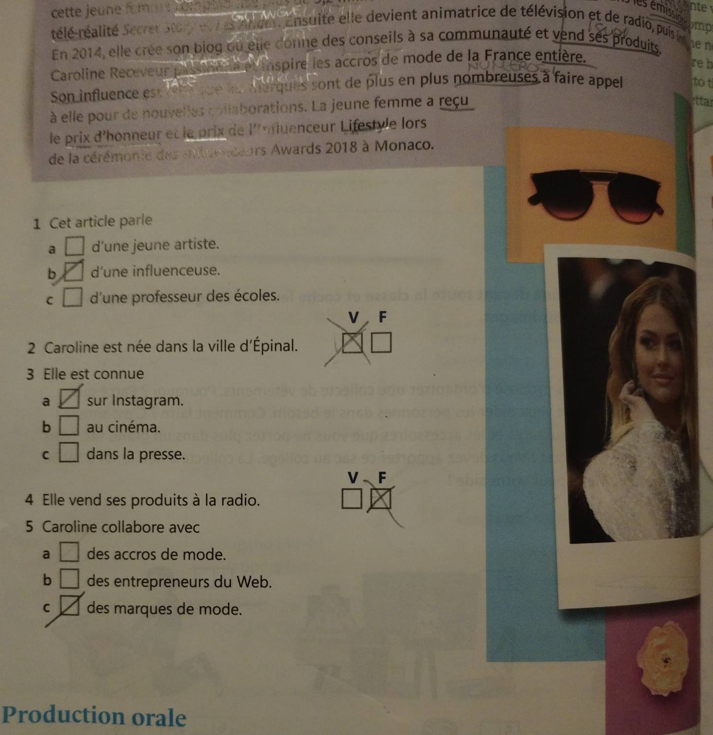 cette jeune fommt kot .
nte

rélé-réalité Secrer Ston et r e ande Ensuité elle devient animatrice de télévision et de radio, puisin
En 2014, elle crée son biog ou elle donne des conseils à sa communauté et vend ses produits. he n
Caroline Receveur passionne et inspire les accros de mode de la France entière.
reb
Son influence est rêté que les marques sont de plus en plus nombreuses à faire appel
o t
à elle pour de nouvelles collaborations. La jeune femme a reçu
ettar
le prix d'honneur et le prix de l'mfluenceur Lifestyle lors
de la cérémonie des iituendeurs Awards 2018 à Monaco.
1 Cet article parle
a □ d’une jeune artiste.
b Y d’une influenceuse.
C □ d'une professeur des écoles.
V F
2 Caroline est née dans la ville d'Épinal.
3 Elle est connue
a sur Instagram.
b □ au cinéma.
C □ dans la presse.
V F
4 Elle vend ses produits à la radio.
5 Caroline collabore avec
a □ des accros de mode.
b □ des entrepreneurs du Web.
C des marques de mode.
Production orale