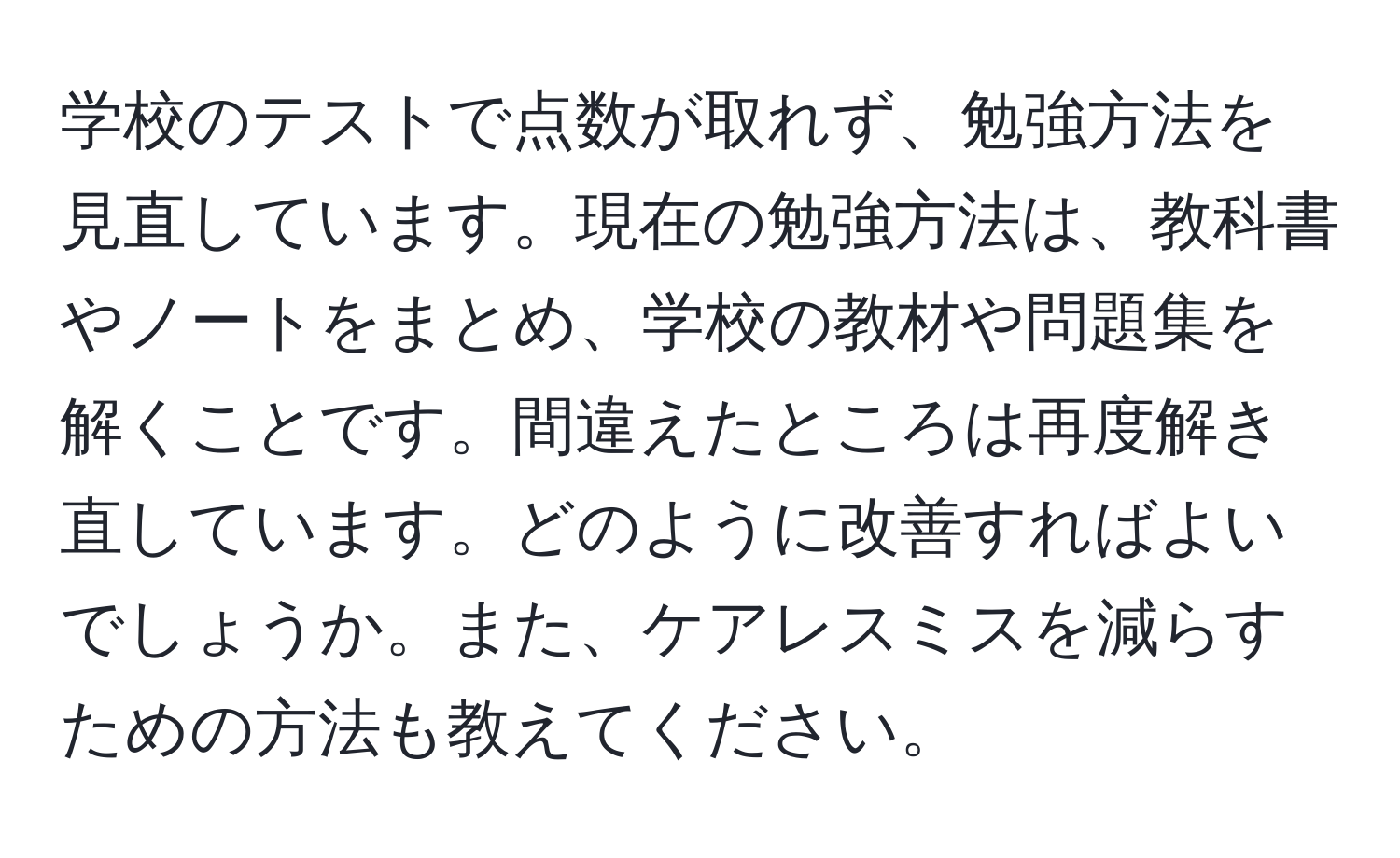 学校のテストで点数が取れず、勉強方法を見直しています。現在の勉強方法は、教科書やノートをまとめ、学校の教材や問題集を解くことです。間違えたところは再度解き直しています。どのように改善すればよいでしょうか。また、ケアレスミスを減らすための方法も教えてください。