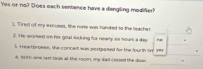 Yes or no? Does each sentence have a dangling modifier?
1. Tired of my excuses, the note was handed to the teacher
2. He worked on his goal kicking for nearly six hours a day. no
3. Heartbroken, the concert was postponed for the fourth ti yes
4. With one last look at the room, my dad closed the door.