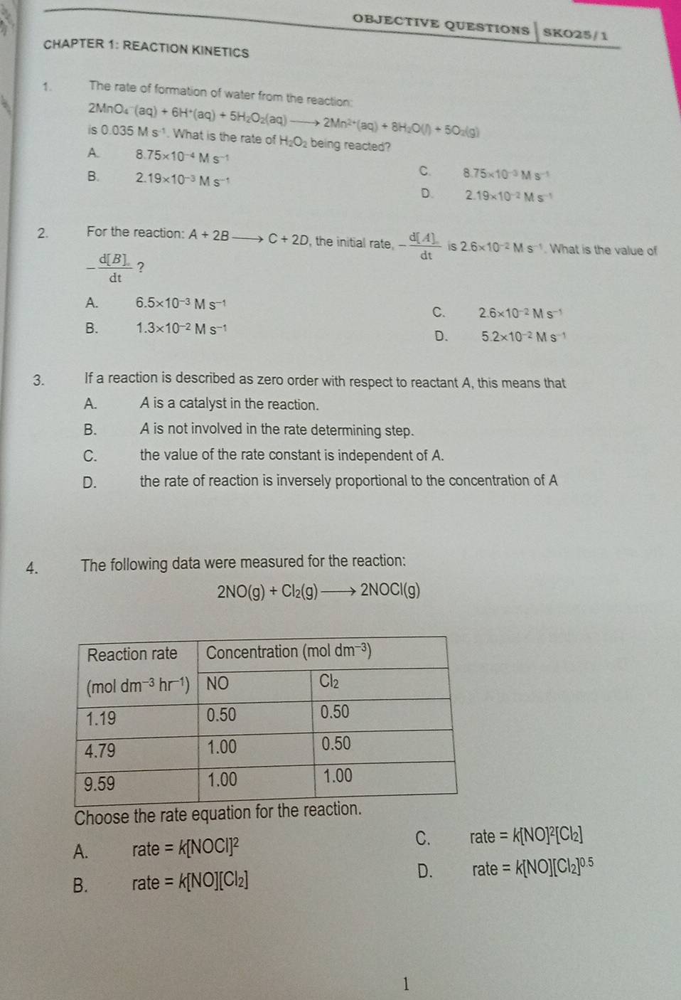 OBJECTIVE QUESTIONS SKO25/1
CHAPTER 1: REACTION KINETICS
1. The rate of formation of water from the reaction:
2MnO_4^(-(aq)+6H^+)(aq)+5H_2O_2(aq)to 2Mn^(2+)(aq)+8H_2O(l)+5O_2(g)
is 0.035Ms^(-1). What is the rate of H_2O_2 being reacted?
A. 8.75* 10^(-4)Ms 1
B. 2.19* 10^(-3)Ms^(-1)
C. 8.75* 10^(-3)Ms^(-1)
D. 2.19* 10^(-2)Ms^(-1)
2. For the reaction: A+2Bto C+2D , the initial n ate, - d[A]/dt  is 2.6* 10^(-2)Ms^(-1). What is the value of
- d[B]/dt  ?
A. 6.5* 10^(-3)Ms^-
C. 2.6* 10^(-2)Ms^(-1)
B. 1.3* 10^(-2)Ms^(-1)
D. 5.2* 10^(-2)Ms^(-1)
3.   If a reaction is described as zero order with respect to reactant A, this means that
A. A is a catalyst in the reaction.
B. A is not involved in the rate determining step.
C. the value of the rate constant is independent of A.
D.  the rate of reaction is inversely proportional to the concentration of A
4. The following data were measured for the reaction:
2NO(g)+Cl_2(g)to 2NOCl(g)
Choose the rate equation fo
A. rate=k[NOCI]^2
C. rate=k[NO]^2[Cl_2]
B. rate=k[NO][Cl_2]
D. rate=k[NO][Cl_2]^0.5
1