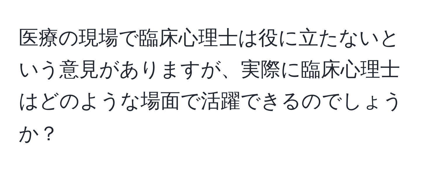 医療の現場で臨床心理士は役に立たないという意見がありますが、実際に臨床心理士はどのような場面で活躍できるのでしょうか？