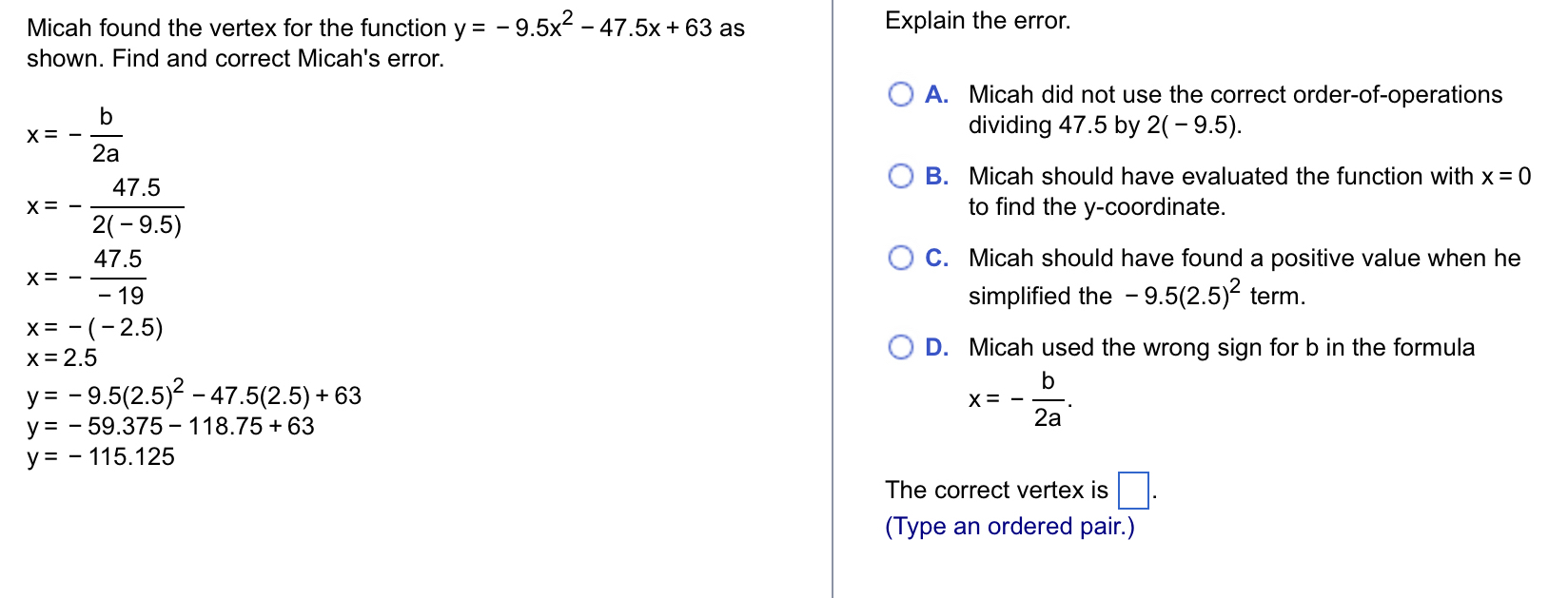 Micah found the vertex for the function y=-9.5x^2-47.5x+63 as Explain the error.
shown. Find and correct Micah's error.
A. Micah did not use the correct order-of-operations
x=- b/2a 
dividing 47.5 by 2(-9.5).
B. Micah should have evaluated the function with x=0
x=- (47.5)/2(-9.5)  to find the y-coordinate.
x=- (47.5)/-19 
C. Micah should have found a positive value when he
simplified the -9.5(2.5)^2 term.
x=-(-2.5)
x=2.5
D. Micah used the wrong sign for b in the formula
y=-9.5(2.5)^2-47.5(2.5)+63
y=-59.375-118.75+63
x=- b/2a .
y=-115.125
The correct vertex is □. 
(Type an ordered pair.)