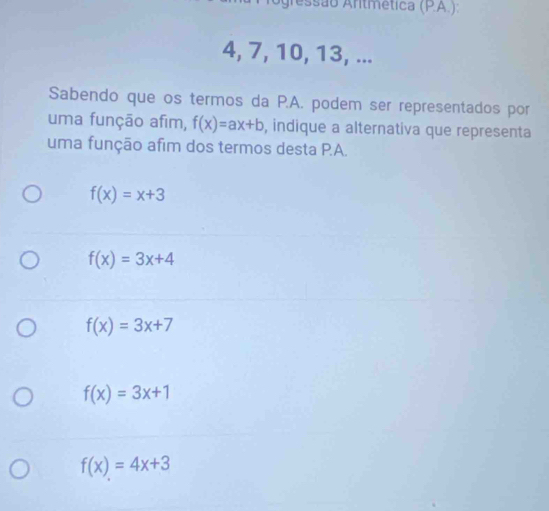 gressão Antmética (PA.):
4, 7, 10, 13, ...
Sabendo que os termos da P.A. podem ser representados por
uma função afim, f(x)=ax+b , indique a alternativa que representa
uma função afim dos termos desta P.A.
f(x)=x+3
f(x)=3x+4
f(x)=3x+7
f(x)=3x+1
f(x)=4x+3