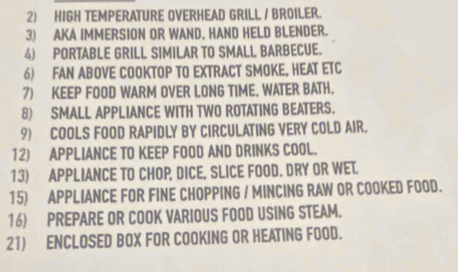 HIGH TEMPERATURE OVERHEAD GRILL / BROILER. 
3) AKA IMMERSION OR WAND, HAND HELD BLENDER. 
4) PORTABLE GRILL SIMILAR TO SMALL BARBECUE. 
6) FAN ABOVE COOKTOP TO EXTRACT SMOKE, HEAT ETC 
7) KEEP FOOD WARM OVER LONG TIME. WATER BATH. 
8) SMALL APPLIANCE WITH TWO ROTATING BEATERS. 
9) COOLS FOOD RAPIDLY BY CIRCULATING VERY COLD AIR. 
12) APPLIANCE TO KEEP FOOD AND DRINKS COOL. 
13) APPLIANCE TO CHOP, DICE, SLICE FOOD. DRY OR WET. 
15) APPLIANCE FOR FINE CHOPPING / MINCING RAW OR COOKED FOOD. 
16) PREPARE OR COOK VARIOUS FOOD USING STEAM. 
21) ENCLOSED BOX FOR COOKING OR HEATING FOOD.