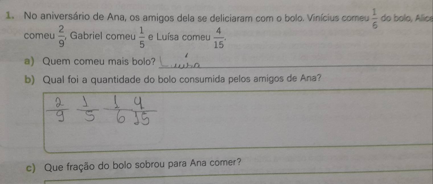 No aniversário de Ana, os amigos dela se deliciaram com o bolo. Vinícius comeu  1/6  do bolo, Álica 
comeu  2/9  , Gabriel comeu  1/5  e Luísa comeu  4/15 . 
a) Quem comeu mais bolo?_ 
b) Qual foi a quantidade do bolo consumida pelos amigos de Ana? 
_ 
_ 
_ 
_ 
_ 
c) Que fração do bolo sobrou para Ana comer?