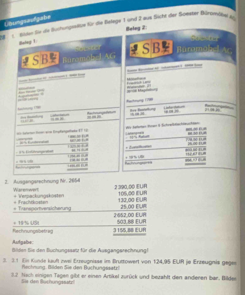 Ubungsaufgabe
28  de Bilden Sie die Buchungssätze für die Belege 1 und 2 aus Sicht der Soester Büromöbel Ag
Beleg 2:
Belog 1:
goester
Soester
RSB Büromobel AG SB Büromobel AC
ane Rlpndkar 4 Inhutkzispars ( : 2 Eea  Somter Büronoheul AG - Industriepark I) GBASN Sowor
Mithothaus
Asee Iazsor OHO Nhatence Wislandetr. 21 Friedrich Lenz
Deroe Lesig 39108 Magdeburg
Rachnung 1799
Rechnungsde
Racknang 1790 Lisfardatum 21.00.20
Ihre Beatellung
15.67.20 Ovs Beatebung 20.09.20. Rechnungsdatum 15.08.20 18 09.20.
Lieferdatums 16.09.20.
Wr fafertan Ihren eine Empfangatheke ET 12: Wir fieferten Ihnen 6 Schreibtischleuchten:
865,00 EUIR 86 50 EUR
Listempreis  10% Rabatt
- 30% Kundenratian Listengreis
1 890.00 ELR 567.00 EUR 778.50 EUi
66.15 ELiR + Zustelikosten 803.50 ELIR 25.00 EUR
- 5S Einführungsrabal 1 323,00 EUR
238 80 EUR 152,67 EUR
+ 19 % USt 1256.85 EUH
Racknungspreis 1495,65 ELiR Rechnungspreis + 19 % USI 956,17 EUR
2. Ausgangsrechnung Nr. 2654
Warenwert 2 390,00 EUR
+ Verpackungskosten 105,00 EUR
+ Frachtkosten 132,00 EUR
+ Transportversicherung 25,00 EUR
2 652,00 EUR
+ 19 % USt 503,88 EUR
Rechnungsbetrag 3155,88 EUR
Aufgabe:
Bilden Sie den Buchungssatz für die Ausgangsrechnung!
3. 3.1 Ein Kunde kauft zwei Erzeugnisse im Bruttowert von 124,95 EUR je Erzeugnis gege
Rechnung. Bilden Sie den Buchungssatz!
3.2 Nach einigen Tagen gibt er einen Artikel zurück und bezahlt den anderen bar. Bilden
Sie den Buchungssatz!