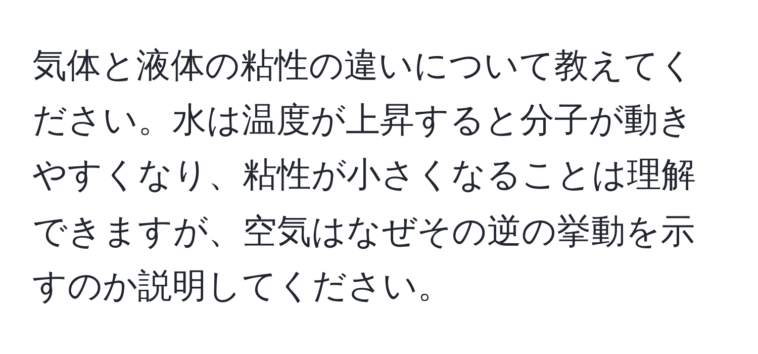 気体と液体の粘性の違いについて教えてください。水は温度が上昇すると分子が動きやすくなり、粘性が小さくなることは理解できますが、空気はなぜその逆の挙動を示すのか説明してください。