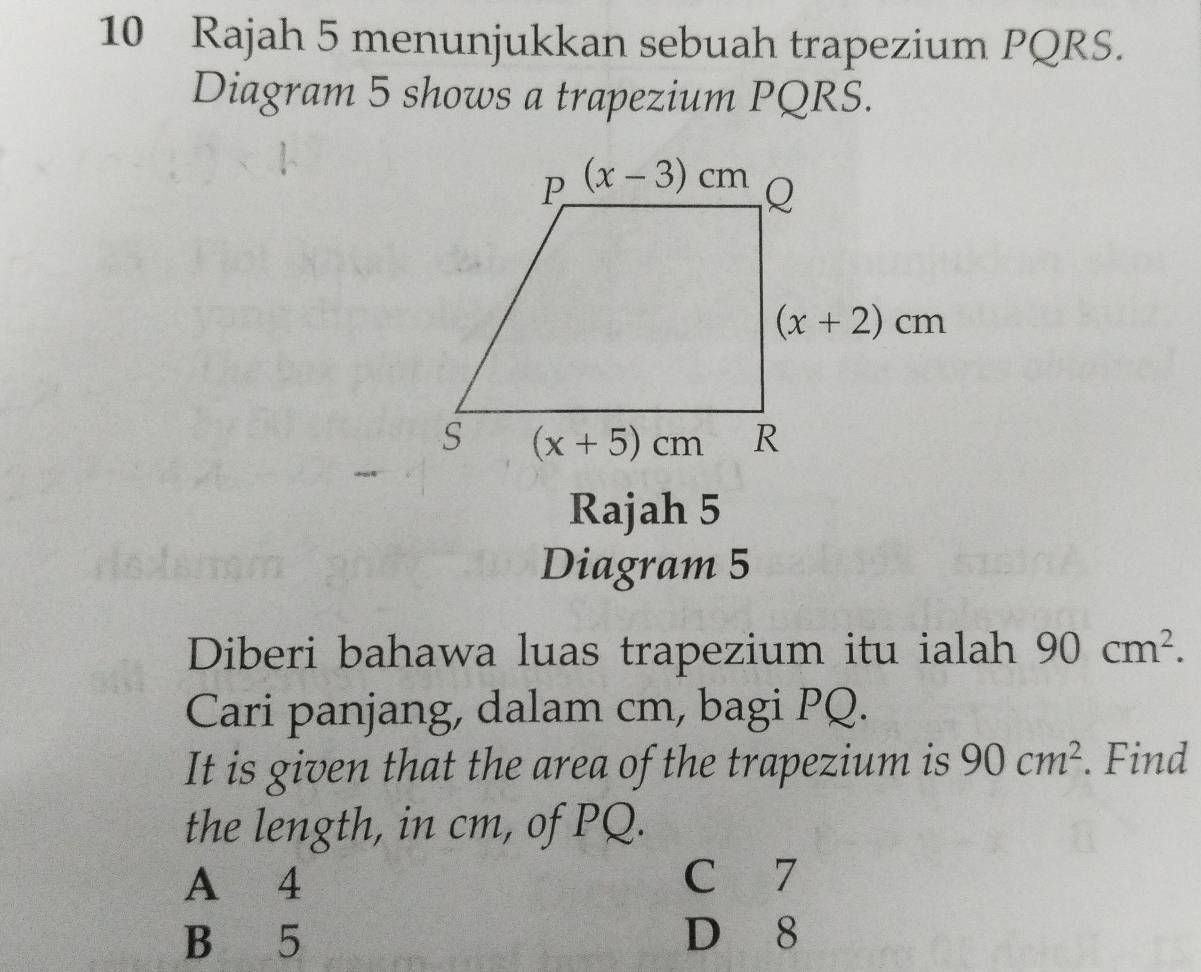 Rajah 5 menunjukkan sebuah trapezium PQRS.
Diagram 5 shows a trapezium PQRS.
Rajah 5
Diagram 5
Diberi bahawa luas trapezium itu ialah 90cm^2.
Cari panjang, dalam cm, bagi PQ.
It is given that the area of the trapezium is 90cm^2. Find
the length, in cm, of PQ.
A 4 C 7
B 5 D 8