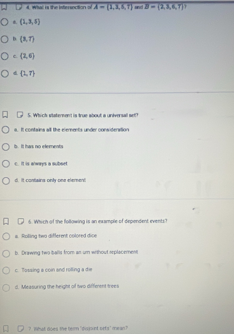 What is the intersection of A= 1,3,5,7 san d B= 2,3,6,7 7
8.  1,3,5
D  3,7
C.  2,6
d.  1,7
5. Which statement is true about a universal set?
a. It contains all the elements under consideration
b. It has no elements
c.It is always a subset
d. It contains only one element
6. Which of the following is an example of dependent events?
a Rolling two different colored dice
b. Drawing two balls from an um without replacement
c. Tossing a coin and rolling a die
d. Measuring the height of two different trees
7 What does the term "disjoint sets" mean?