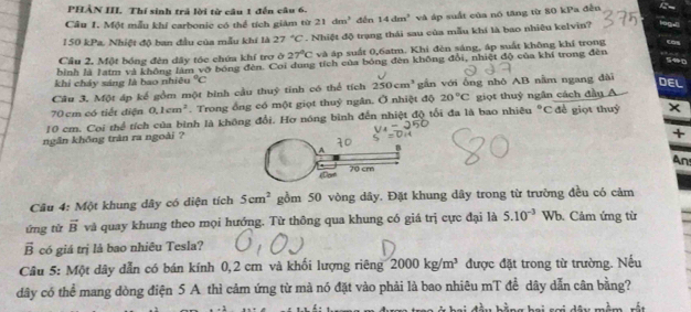 PHẢN III. Thí sinh trả lời từ câu 1 đến câu 6.
Câu 1. Một mẫu khí carbonic có thể tích giám từ 21dm^3 dến 14dm^2 và áp suất của nó tăng từ 80 kPa đễn
150 kPa. Nhiệt độ ban đầu của mẫu khí là 27°C. Nhiệt độ trạng thái sau của mẫu khí là bao nhiêu kelvin? 19gul
Cầu 2, Một bóng đên dây tóc chứa khí trợ ở 27°C và áp suất 0,6atm. Khi đèn sáng, áp suất không khí trong Cas
590
bình là latm và không làm võ bóng đèn. Coi dung tích của bóng đèn không đổi, nhiệt độ của khí trong đèn
khi cháy sáng là bao nhiêu°C
Câu 3, Một áp kế gồm một bình cầu thuỷ tỉnh có thể tích 250cm^3 gần với ông nhô AB nằm ngang dài DEL
70 cm có tiết điện 0.1cm^2. Trong ổng có một giọt thuỷ ngân. Ở nhiệt độ 20°C giọt thuỷ ngân cách đầu A
10 cm. Coi thể tích của bình là không đổi. Hơ nóng bình đến nhiệt độ tổi đa là bao nhiêu°c đề giọt thuỷ
ngân không trăn ra ngoài ?
+
An
Câu 4: Một khung dây có diện tích 5cm^2 gồm 50 vòng dây. Đặt khung dây trong từ trường đều có cảm
ứng tử vector B và quay khung theo mọi hướng. Từ thông qua khung có giá trị cực đại là 5.10^(-3) Wb. Cảm ứng từ
vector B có giá trị là bao nhiêu Tesla?
Câu 5: Một dây dẫn có bán kính 0,2 cm và khối lượng riêng 2000kg/m^3 được đặt trong từ trường. Nếu
dây có thể mang dòng điện 5 A thì cảm ứng từ mà nó đặt vào phải là bao nhiêu mT để dây dẫn cân bằng?
dy mềm rắt