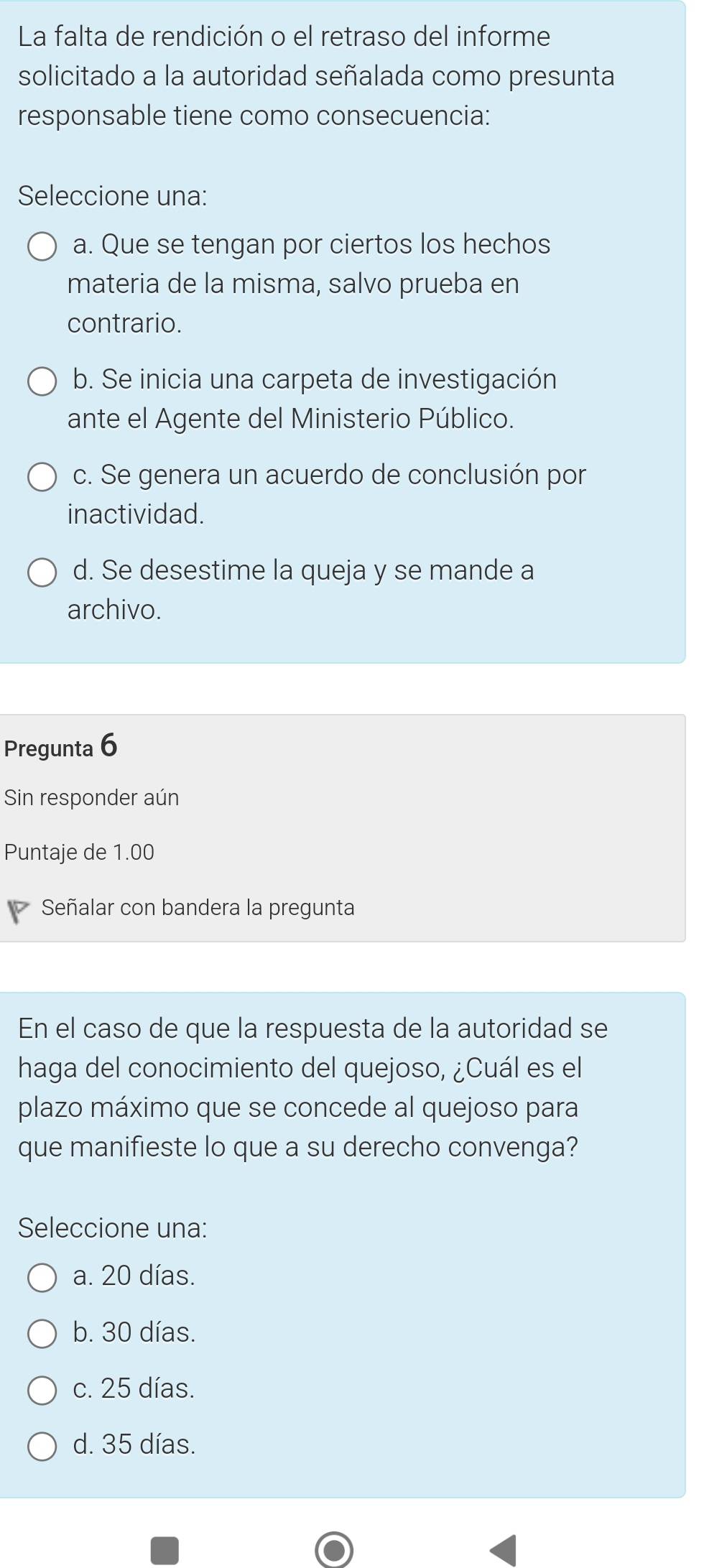 La falta de rendición o el retraso del informe
solicitado a la autoridad señalada como presunta
responsable tiene como consecuencia:
Seleccione una:
a. Que se tengan por ciertos los hechos
materia de la misma, salvo prueba en
contrario.
b. Se inicia una carpeta de investigación
ante el Agente del Ministerio Público.
c. Se genera un acuerdo de conclusión por
inactividad.
d. Se desestime la queja y se mande a
archivo.
Pregunta 6
Sin responder aún
Puntaje de 1.00
Señalar con bandera la pregunta
En el caso de que la respuesta de la autoridad se
haga del conocimiento del quejoso, ¿Cuál es el
plazo máximo que se concede al quejoso para
que manifieste lo que a su derecho convenga?
Seleccione una:
a. 20 días.
b. 30 días.
c. 25 días.
d. 35 días.