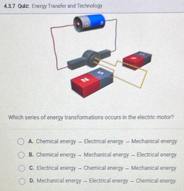 Qulz: Energy Transfer and Technology
Which series of energy transformations occurs in the electric motor?
A. Chemical energy - Electrical energy - Mechanical energy
B. Chemical energy - Mechanical energy - Electrical energy
C. Electrical energy - Chemical energy - Mechanical energy
D. Mechanical energy - Electrical energy - Chemical energy