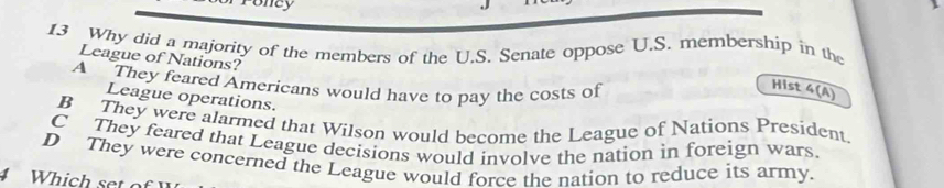 oney
13 Why did a majority of the members of the U.S. Senate oppose U.S. membership in the
League of Nations?
A They feared Americans would have to pay the costs of
Hist 4(A)
League operations.
B They were alarmed that Wilson would become the League of Nations President.
C They feared that League decisions would involve the nation in foreign wars
D They were concerned the League would force the nation to reduce its army.
4 Which set of