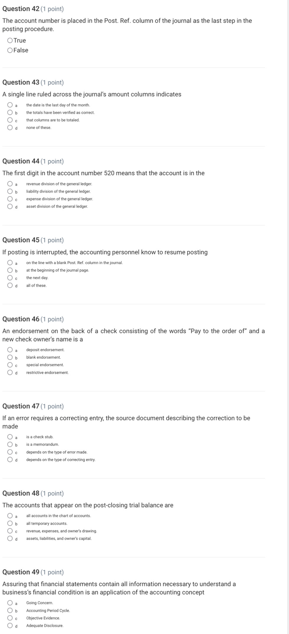 The account number is placed in the Post. Ref. column of the journal as the last step in the
posting procedure.
True
False
Question 43 (1 point)
A single line ruled across the journal's amount columns indicates
a the date is the last day of the month.
b the totals have been verified as correct.
c that columns are to be totaled.
d none of these
Question 44 (1 point)
The first digit in the account number 520 means that the account is in the
a revenue division of the general ledger
b liability division of the general ledger.
c expense division of the general ledger.
d asset division of the general ledger.
Question 45 (1 point)
If posting is interrupted, the accounting personnel know to resume posting
a on the line with a blank Post. Ref. column in the journal
b at the beginning of the journal page.
c the next day
dall of these.
Question 46 (1 point)
An endorsement on the back of a check consisting of the words “Pay to the order of” and a
new check owner's name is a
a deposit endorsement.
b blank endorsement.
d restrictive endorsement
Question 47 (1 point)
If an error requires a correcting entry, the source document describing the correction to be
made
a is a check stub
is a memorandum.
cdepends on the type of error made.
d depends on the type of correcting entry.
Question 48 (1 point)
The accounts that appear on the post-closing trial balance are
a all accounts in the chart of accounts.
all temporary accounts.
c revenue, expenses, and owner's drawing
d assets, liabilities, and owner's capital.
Question 49 (1 point)
Assuring that financial statements contain all information necessary to understand a
business’s financial condition is an application of the accounting concept
Going Concern.
b Accounting Period Cycle
c Objective Evidence
d Adequate Disclosure.
