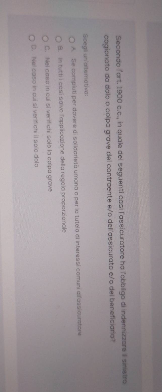Secondo l’art. 1900 c.c., in quale dei seguenti casi l'assicuratore ha l'obbligo di indennizzare il sinistro
cagionato da dolo o colpa grave del contraente e/o dell'assicurato e/o del beneficiario?
Scegli un'alternativa:
A. Se compiuti per dovere di solidarietà umana o per la tutela di interessi comuni all'assicuratore
B. In tutti i casi salvo l'applicazione della regola proporzionale
C. Nel caso in cui si verifichi solo la colpa grave
D. Nel caso in cui si verifichi il solo dolo
