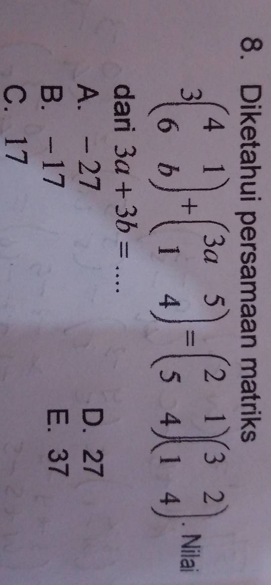 Diketahui persamaan matriks
3beginpmatrix 4&1 6&bendpmatrix +beginpmatrix 3a&5 1&4endpmatrix =beginpmatrix 2&1 5&4endpmatrix beginpmatrix 3&2 1&4endpmatrix. Nilai
dari 3a+3b= _
A. - 27 D. 27
B. -17 E. 37
C. 17