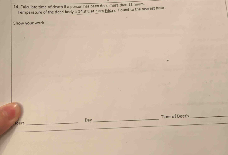 Calculate time of death if a person has been dead more than 12 hours. 
Temperature of the dead body is 24.3°C at 3 am Friday. Round to the nearest hour. 
Show your work
Hours _ Day _Time of Death_