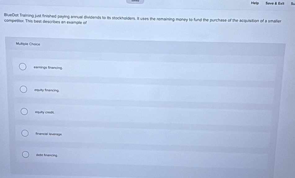 Help Save & Exit Su
BlueDot Training just finished paying annual dividends to its stockholders. It uses the remaining money to fund the purchase of the acquisition of a smaller
competitor. This best describes an example of
Multiple Choice
earings financing.
equity financing.
equity credit.
financial leverage
debt financing