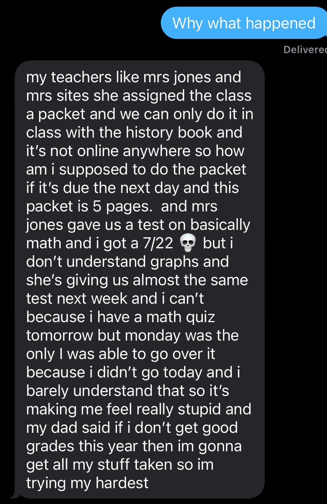 Why what happened 
Delivere 
my teachers like mrs jones and 
mrs sites she assigned the class 
a packet and we can only do it in 
class with the history book and 
it’s not online anywhere so how 
am i supposed to do the packet 
if it's due the next day and this 
packet is 5 pages. and mrs 
jones gave us a test on basically 
math and i got a 7/22 < but i 
don’t understand graphs and 
she’s giving us almost the same 
test next week and i can’t 
because i have a math quiz 
tomorrow but monday was the 
only I was able to go over it 
because i didn’t go today and i 
barely understand that so it’s 
making me feel really stupid and 
my dad said if i don’t get good 
grades this year then im gonna 
get all my stuff taken so im 
trying my hardest