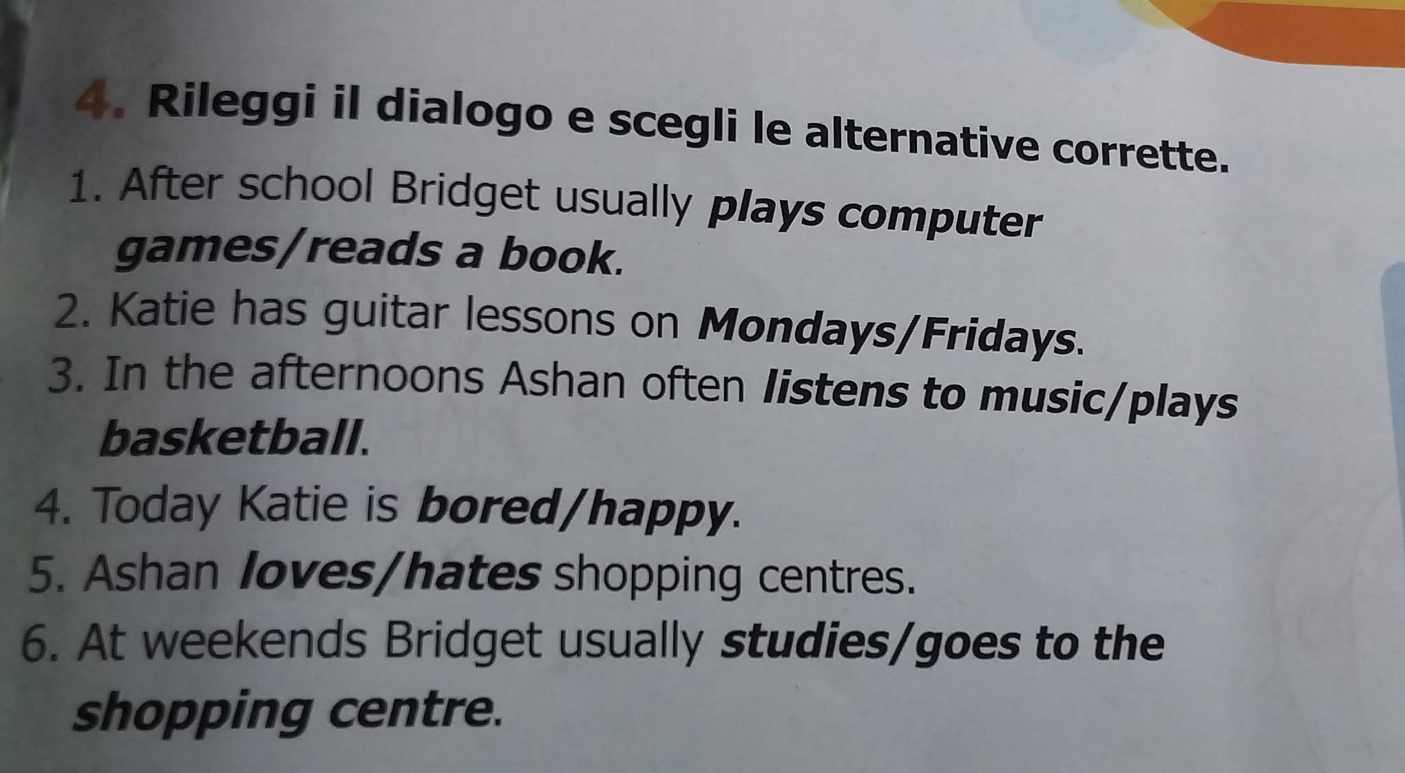 Rileggi il dialogo e scegli le alternative corrette. 
1. After school Bridget usually plays computer 
games/reads a book. 
2. Katie has guitar lessons on Mondays/Fridays. 
3. In the afternoons Ashan often listens to music/plays 
basketball. 
4. Today Katie is bored/happy. 
5. Ashan loves/hates shopping centres. 
6. At weekends Bridget usually studies/goes to the 
shopping centre.