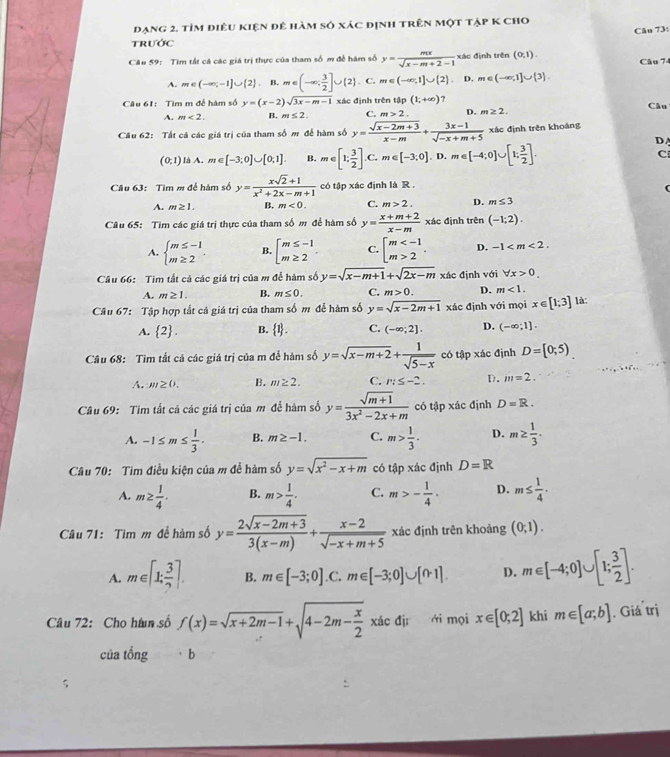 đạng 2. tỉm điều kiện đẻ hàm só xác định trên một tập K cho
Câu 73:
TRướC
Câu 59: Tìm tất cả các giá trị thực của tham số m để hàm số y= mx/sqrt(x-m+2)-1  xác định trên (0,1).
Câu 74
A. m∈ (-∈fty ;-1]∪  2 .I .m∈ (-∈fty ; 3/2 ]∪ (2). C. m∈ (-∈fty ,1]∪  2 . D. m∈ (-∈fty ,1]∪  3 .
Câu 61: Tim m để hàm số y=(x-2)sqrt(3x-m-1) xác định trên tip(1;+∈fty ) ? Câu
A. m<2. B. m≤ 2. C. m>2. D. m≥ 2.
Câu 62: Tất cả các giá trị của tham số m để hàm số y= (sqrt(x-2m+3))/x-m + (3x-1)/sqrt(-x+m+5)  xác định trên khoảng
DA
(0;1) là A. m∈ [-3;0]∪ [0;1]. B. m∈ [1; 3/2 ].C m∈ [-3;0]. D. m∈ [-4;0]∪ [1; 3/2 ]. C
Câu 63: Tìm m để hàm số y= (xsqrt(2)+1)/x^2+2x-m+1  có tập xác định là R .
A. m≥ 1. B. m<0. C. m>2. D. m≤ 3
Câu 65: Tim các giá trị thực của tham số m đề hàm số y= (x+m+2)/x-m  xác định trên (-1;2).
A. beginarrayl m≤ -1 m≥ 2endarray. . B. beginarrayl m≤ -1 m≥ 2endarray. . C. beginarrayl m 2endarray. . D. -1
Câu 66:  Tìm tất cả các giá trị của m đề hàm số y=sqrt(x-m+1)+sqrt(2x-m) xác định với forall x>0.
A. m≥ 1.
B. m≤ 0. C. m>0. D. m<1.
Câu 67: Tập hợp tất cả giá trị của tham số m để hàm số y=sqrt(x-2m+1) xác định với mọi x∈ [1;3] là:
A.  2 . B.  1 . C. (-∈fty ;2]. D. (-∈fty ;1].
Câu 68: Tìm tất cả các giá trị của m để hàm số y=sqrt(x-m+2)+ 1/sqrt(5-x)  có tập xác định D= 0;5)
A. m≥ 0. B. m≥ 2. C. m≤ -2. D. m=2.
Câu 69: Tim tất cả các giá trị của m để hàm số y= (sqrt(m+1))/3x^2-2x+m  có tập xác định D=R.
A. -1≤ m≤  1/3 . B. m≥ -1. C. m> 1/3 . D. m≥  1/3 ·
Câu 70:  Tìm điều kiện của m đề hàm số y=sqrt(x^2-x+m) có tập xác định D=R
A. m≥  1/4 . m> 1/4 . C. m>- 1/4 · D. m≤  1/4 .
B.
Câu 71: Tìm m để hàm số y= (2sqrt(x-2m+3))/3(x-m) + (x-2)/sqrt(-x+m+5)  xác định trên khoảng (0;1).
A. m∈ [1; 3/2 ]. B. m∈ [-3;0] .C. m∈ [-3;0]∪ [0,1]. D. m∈ [-4;0]∪ [1; 3/2 ].
Câu 72: Cho hàn số f(x)=sqrt(x+2m-1)+sqrt(4-2m-frac x)2 $ □  ái mọi x∈ [0;2] khi m∈ [a;b]. Giá trị
của tổng ·b
5