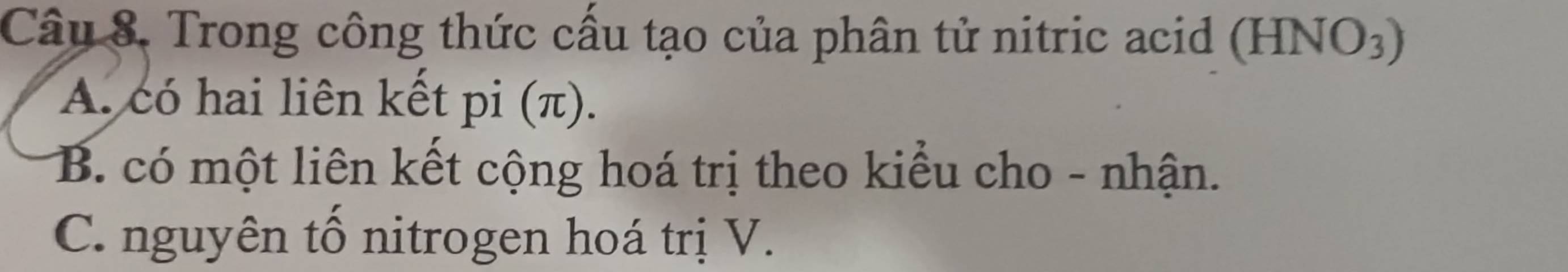 Trong công thức cấu tạo của phân tử nitric acid (HNO3)
A. có hai liên kết pi (π).
B. có một liên kết cộng hoá trị theo kiểu cho - nhận.
C. nguyên tố nitrogen hoá trị V.