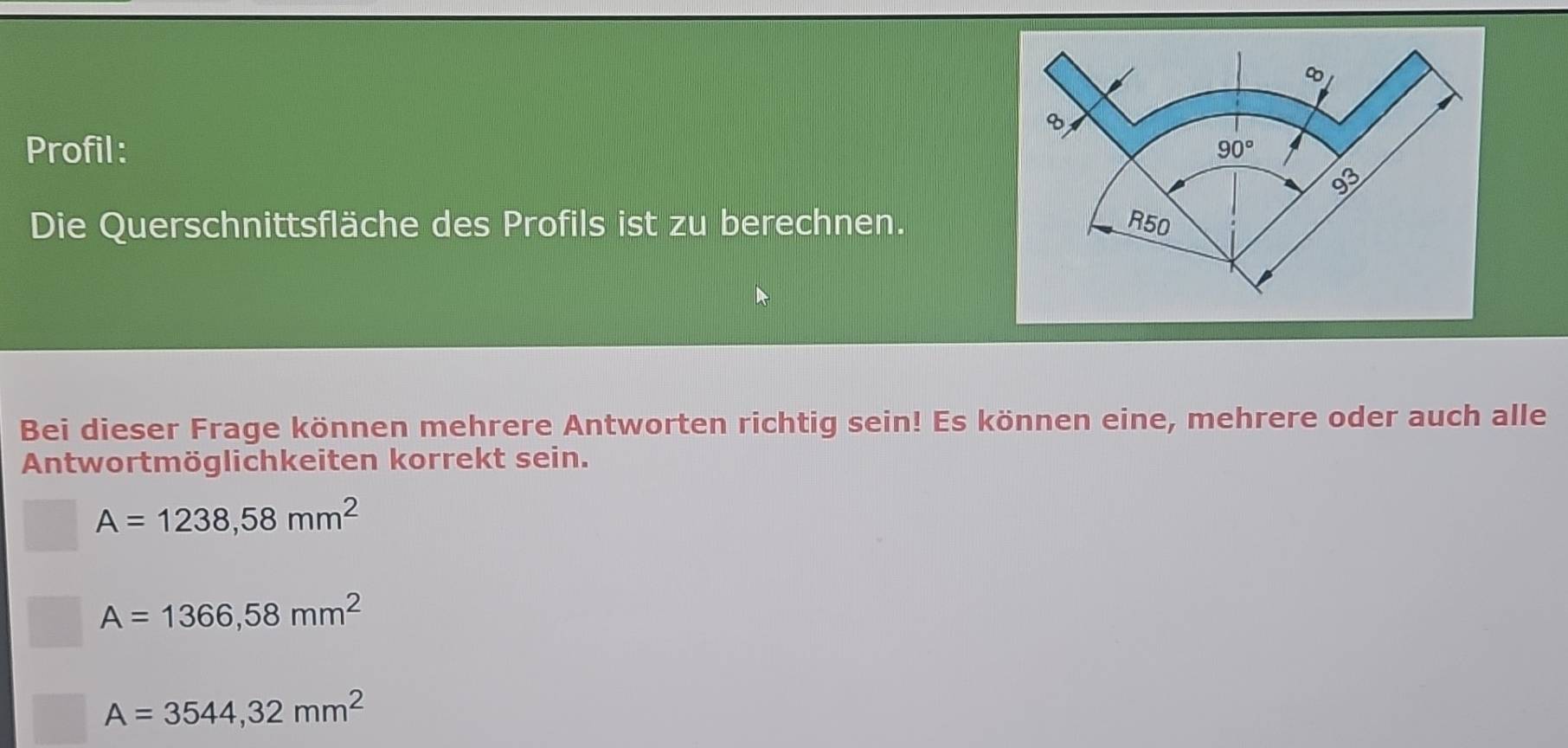 Profil: 
Die Querschnittsfläche des Profils ist zu berechnen.
Bei dieser Frage können mehrere Antworten richtig sein! Es können eine, mehrere oder auch alle
Antwortmöglichkeiten korrekt sein.
A=1238,58mm^2
A=1366,58mm^2
A=3544,32mm^2