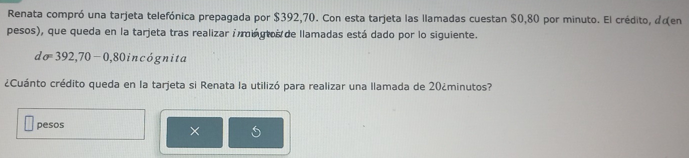 Renata compró una tarjeta telefónica prepagada por $392,70. Con esta tarjeta las llamadas cuestan $0,80 por minuto. El crédito, dœen 
pesos), que queda en la tarjeta tras realizar imingtos de llamadas está dado por lo siguiente.
dsigma =392,70-0,80 in acógnita 
¿Cuánto crédito queda en la tarjeta si Renata la utilizó para realizar una llamada de 20 ¿minutos? 
pesos