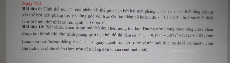 Ngày 11/2 
Bài tập 6: Tính thể tích V của phần vật thể giới hạn bởi hai mặt phẳng x=1 và x=3 , biết rằng khi cắt 
vật thể bởi mặt phẳng tùy ý vuông góc với trục Ox tại điểm có hoành độ x(1≤ x≤ 3) thi được thiết diện 
là một hình chữ nhật có hai cạnh là 3x và x^2. 
Bài tập 10: Xét chiếc chén trong một bộ ấm chén uống trà, bạn Dương ước lượng được rằng chiếc chén 
được tạo thành khi cho hình phẳng giới hạn bởi đồ thị hàm số fx=0,14x^3-0, 87x^2+1, 92x+0,85 , trục 
hoành và hai đường thắng x=0, x=3 quay quanh trục Ox (đơn vị trên mỗi trục toạ độ là centimét). Tính 
thể tích của chiếc chén (làm tròn đến hàng đơn vị của centimét khối).