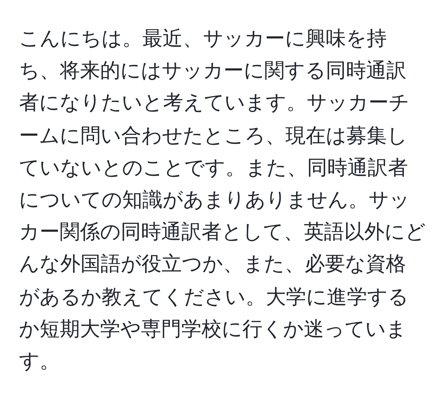 こんにちは。最近、サッカーに興味を持ち、将来的にはサッカーに関する同時通訳者になりたいと考えています。サッカーチームに問い合わせたところ、現在は募集していないとのことです。また、同時通訳者についての知識があまりありません。サッカー関係の同時通訳者として、英語以外にどんな外国語が役立つか、また、必要な資格があるか教えてください。大学に進学するか短期大学や専門学校に行くか迷っています。