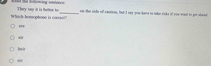 Read the following sentence:
They say it is better to _on the side of caution, but I say you have to take risks if you want to get ahead.
Which homophone is correct?
ere
air
heir
err