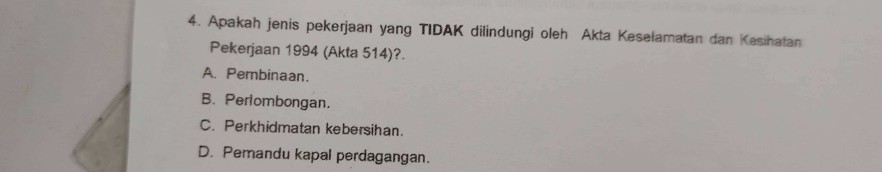 Apakah jenis pekerjaan yang TIDAK dilindungi oleh Akta Keselamatan dan Kesihatan
Pekerjaan 1994 (Akta 514)?.
A. Pembinaan.
B. Perlombongan.
C. Perkhidmatan kebersihan.
D. Pemandu kapal perdagangan.