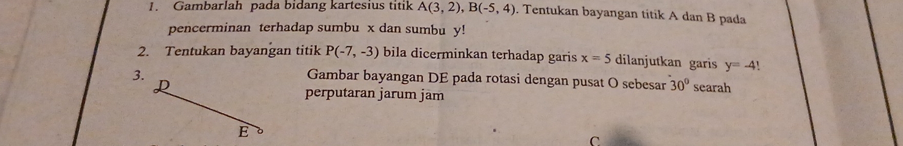 Gambarlah pada bidang kartesius titik A(3,2), B(-5,4). Tentukan bayangan titik A dan B pada 
pencerminan terhadap sumbu x dan sumbu y! 
2. Tentukan bayangan titik P(-7,-3) bila dicerminkan terhadap garis x=5 dilanjutkan garis y=-4!
3. 
Gambar bayangan DE pada rotasi dengan pusat O sebesar 30°
R searah 
perputaran jarum jäm 
E 
C