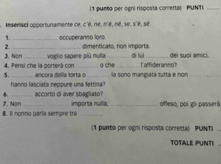 (1 punto per ogni risposta corretta) PUNTI_ 
* Inserisci opportunamente ce, c'è, ne, n'è, né, se, s'è, sé. 
1. _occuperanno loro. 
2. _dimenticato, non importa. 
3. Non _voglio sapere più nulla _di lui _dei suoi amici. 
4. Pensi che la porterà con _o che _l'affideranno? 
5. _ancora della torta o _la sono mangiata tutta e non_ 
_ 
hanno lasciata neppure una fettina? 
6. _accorto di aver sbagliato? 
7. Non _importa nulla; __offeso, poi gli passerà 
8. Il nonno parla sempre tra_ 
(1 punto per ogni risposta corretta) PUNTI 
TOTALE PUNTI